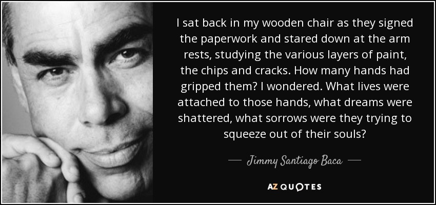 I sat back in my wooden chair as they signed the paperwork and stared down at the arm rests, studying the various layers of paint, the chips and cracks. How many hands had gripped them? I wondered. What lives were attached to those hands, what dreams were shattered, what sorrows were they trying to squeeze out of their souls? - Jimmy Santiago Baca