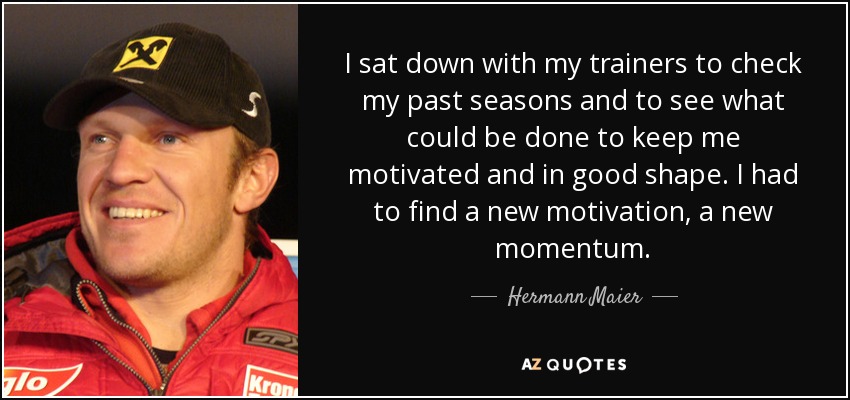 I sat down with my trainers to check my past seasons and to see what could be done to keep me motivated and in good shape. I had to find a new motivation, a new momentum. - Hermann Maier