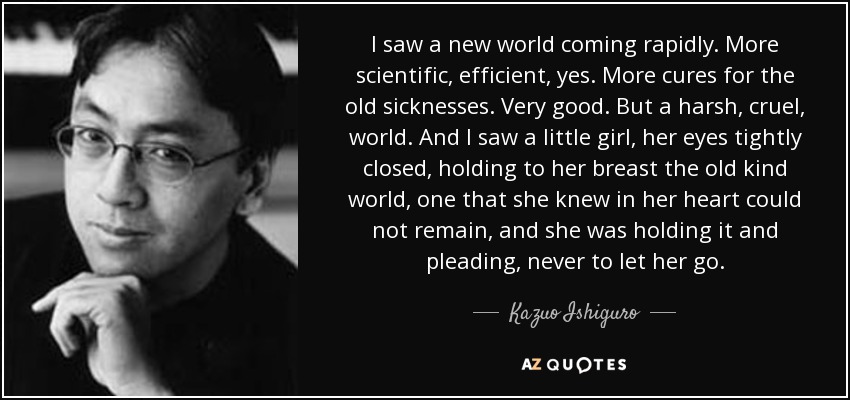 I saw a new world coming rapidly. More scientific, efficient, yes. More cures for the old sicknesses. Very good. But a harsh, cruel, world. And I saw a little girl, her eyes tightly closed, holding to her breast the old kind world, one that she knew in her heart could not remain, and she was holding it and pleading, never to let her go. - Kazuo Ishiguro