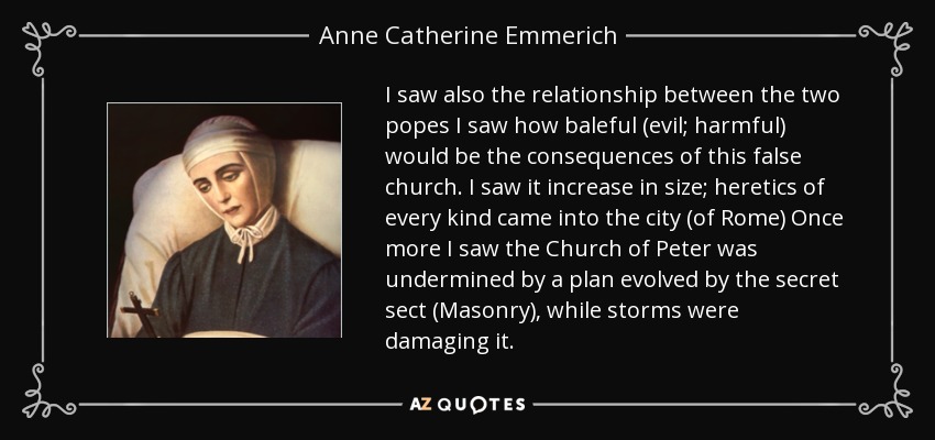I saw also the relationship between the two popes I saw how baleful (evil; harmful) would be the consequences of this false church. I saw it increase in size; heretics of every kind came into the city (of Rome) Once more I saw the Church of Peter was undermined by a plan evolved by the secret sect (Masonry), while storms were damaging it. - Anne Catherine Emmerich
