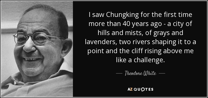 I saw Chungking for the first time more than 40 years ago - a city of hills and mists, of grays and lavenders, two rivers shaping it to a point and the cliff rising above me like a challenge. - Theodore White