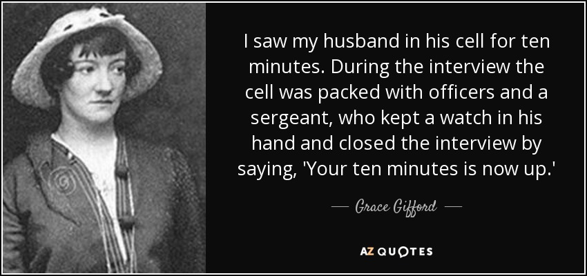 I saw my husband in his cell for ten minutes. During the interview the cell was packed with officers and a sergeant, who kept a watch in his hand and closed the interview by saying, 'Your ten minutes is now up.' - Grace Gifford