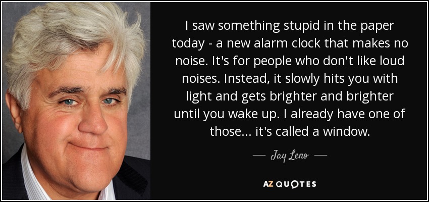 I saw something stupid in the paper today - a new alarm clock that makes no noise. It's for people who don't like loud noises. Instead, it slowly hits you with light and gets brighter and brighter until you wake up. I already have one of those... it's called a window. - Jay Leno