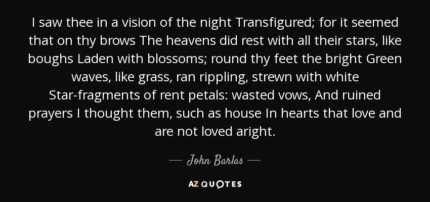 I saw thee in a vision of the night Transfigured; for it seemed that on thy brows The heavens did rest with all their stars, like boughs Laden with blossoms; round thy feet the bright Green waves, like grass, ran rippling, strewn with white Star-fragments of rent petals: wasted vows, And ruined prayers I thought them, such as house In hearts that love and are not loved aright. - John Barlas