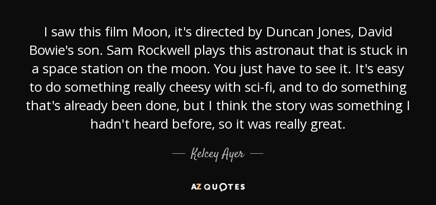 I saw this film Moon, it's directed by Duncan Jones, David Bowie's son. Sam Rockwell plays this astronaut that is stuck in a space station on the moon. You just have to see it. It's easy to do something really cheesy with sci-fi, and to do something that's already been done, but I think the story was something I hadn't heard before, so it was really great. - Kelcey Ayer