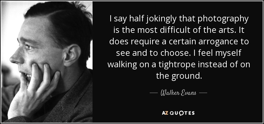 I say half jokingly that photography is the most difficult of the arts. It does require a certain arrogance to see and to choose. I feel myself walking on a tightrope instead of on the ground. - Walker Evans