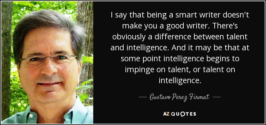 I say that being a smart writer doesn't make you a good writer. There's obviously a difference between talent and intelligence. And it may be that at some point intelligence begins to impinge on talent, or talent on intelligence. - Gustavo Perez Firmat