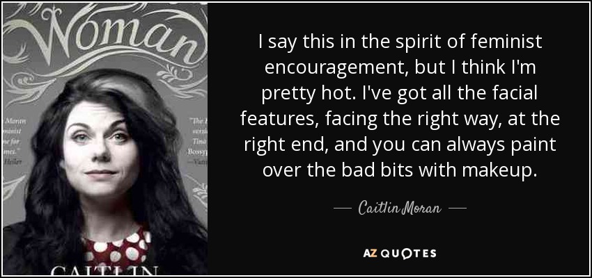 I say this in the spirit of feminist encouragement, but I think I'm pretty hot. I've got all the facial features, facing the right way, at the right end, and you can always paint over the bad bits with makeup. - Caitlin Moran