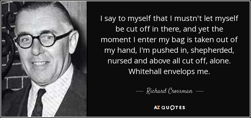 I say to myself that I mustn't let myself be cut off in there, and yet the moment I enter my bag is taken out of my hand, I'm pushed in, shepherded, nursed and above all cut off, alone. Whitehall envelops me. - Richard Crossman