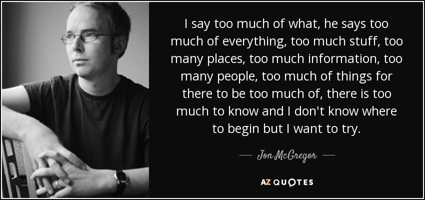 I say too much of what, he says too much of everything, too much stuff, too many places, too much information, too many people, too much of things for there to be too much of, there is too much to know and I don't know where to begin but I want to try. - Jon McGregor