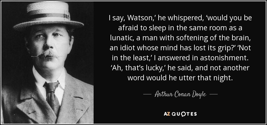 I say, Watson,’ he whispered, ‘would you be afraid to sleep in the same room as a lunatic, a man with softening of the brain, an idiot whose mind has lost its grip?’ ‘Not in the least,’ I answered in astonishment. ‘Ah, that’s lucky,’ he said, and not another word would he utter that night. - Arthur Conan Doyle