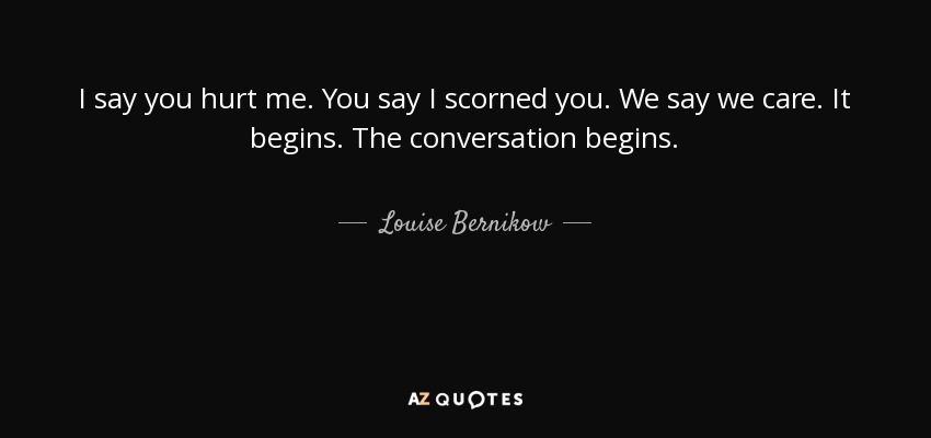 I say you hurt me. You say I scorned you. We say we care. It begins. The conversation begins. - Louise Bernikow
