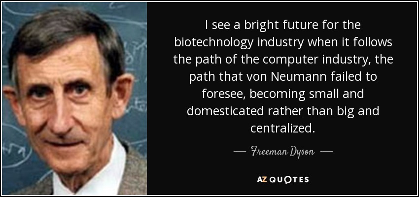 I see a bright future for the biotechnology industry when it follows the path of the computer industry, the path that von Neumann failed to foresee, becoming small and domesticated rather than big and centralized. - Freeman Dyson