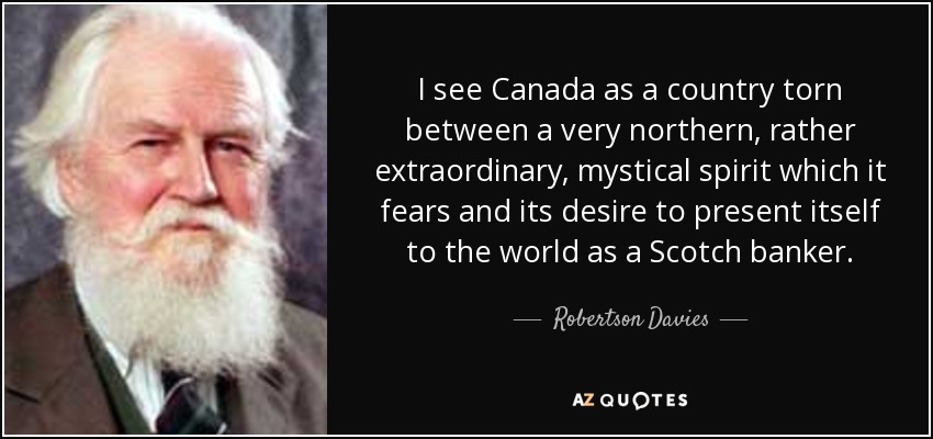 I see Canada as a country torn between a very northern, rather extraordinary, mystical spirit which it fears and its desire to present itself to the world as a Scotch banker. - Robertson Davies