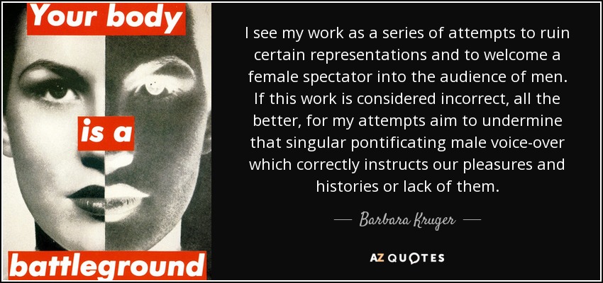 I see my work as a series of attempts to ruin certain representations and to welcome a female spectator into the audience of men. If this work is considered incorrect, all the better, for my attempts aim to undermine that singular pontificating male voice-over which correctly instructs our pleasures and histories or lack of them. - Barbara Kruger