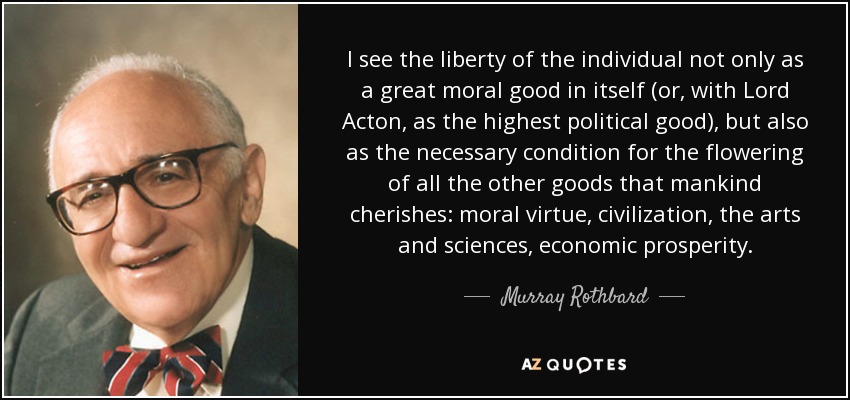 I see the liberty of the individual not only as a great moral good in itself (or, with Lord Acton, as the highest political good), but also as the necessary condition for the flowering of all the other goods that mankind cherishes: moral virtue, civilization, the arts and sciences, economic prosperity. - Murray Rothbard