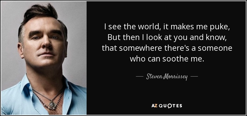 I see the world, it makes me puke, But then I look at you and know, that somewhere there's a someone who can soothe me. - Steven Morrissey