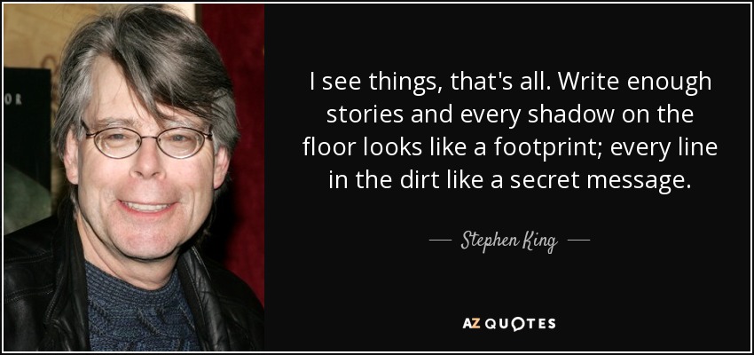 I see things, that's all. Write enough stories and every shadow on the floor looks like a footprint; every line in the dirt like a secret message. - Stephen King