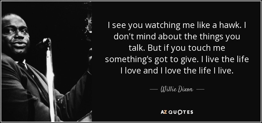 I see you watching me like a hawk. I don't mind about the things you talk. But if you touch me something's got to give. I live the life I love and I love the life I live. - Willie Dixon