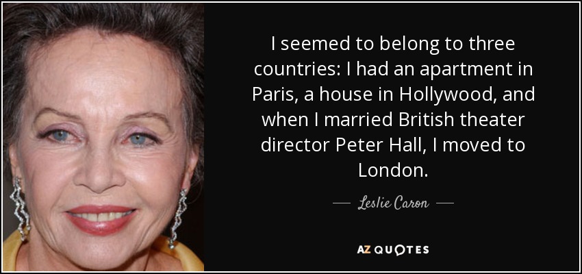 I seemed to belong to three countries: I had an apartment in Paris, a house in Hollywood, and when I married British theater director Peter Hall, I moved to London. - Leslie Caron
