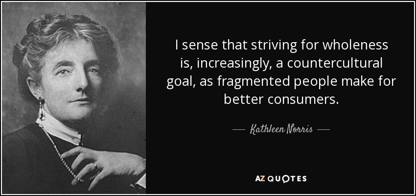 I sense that striving for wholeness is, increasingly, a countercultural goal, as fragmented people make for better consumers. - Kathleen Norris