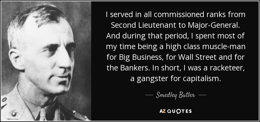 I served in all commissioned ranks from Second Lieutenant to Major-General. And during that period, I spent most of my time being a high class muscle-man for Big Business, for Wall Street and for the Bankers. In short, I was a racketeer, a gangster for capitalism. - Smedley Butler