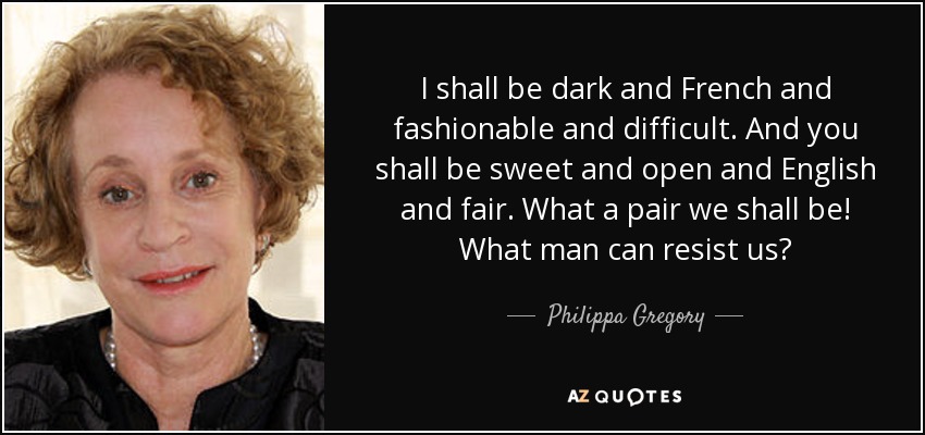 I shall be dark and French and fashionable and difficult. And you shall be sweet and open and English and fair. What a pair we shall be! What man can resist us? - Philippa Gregory
