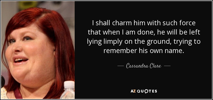 I shall charm him with such force that when I am done, he will be left lying limply on the ground, trying to remember his own name. - Cassandra Clare