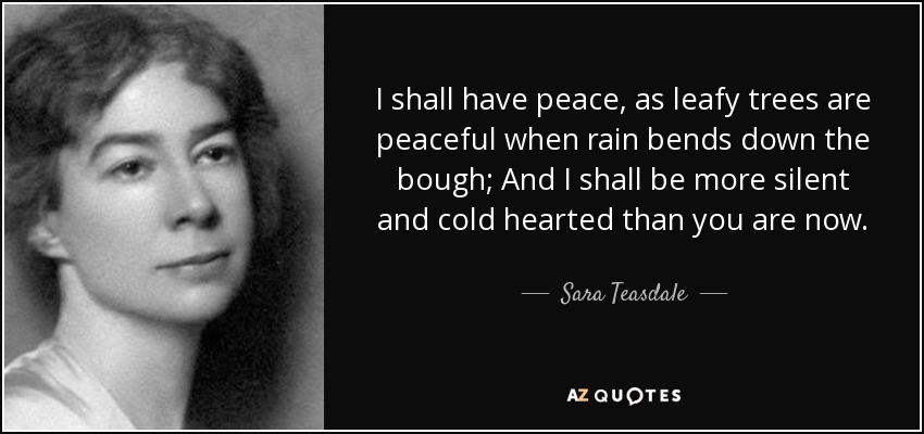 I shall have peace, as leafy trees are peaceful when rain bends down the bough; And I shall be more silent and cold hearted than you are now. - Sara Teasdale