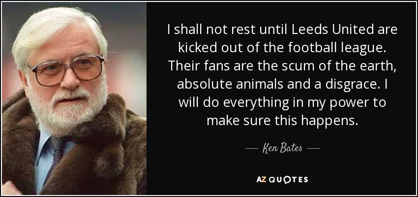 I shall not rest until Leeds United are kicked out of the football league. Their fans are the scum of the earth, absolute animals and a disgrace. I will do everything in my power to make sure this happens. - Ken Bates