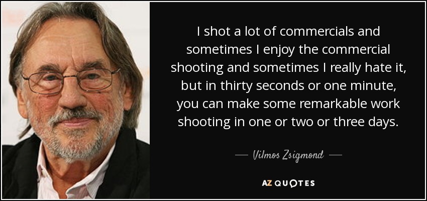 I shot a lot of commercials and sometimes I enjoy the commercial shooting and sometimes I really hate it, but in thirty seconds or one minute, you can make some remarkable work shooting in one or two or three days. - Vilmos Zsigmond