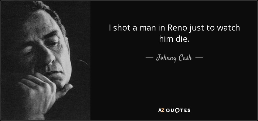 I shot a man in Reno just to watch him die. - Johnny Cash