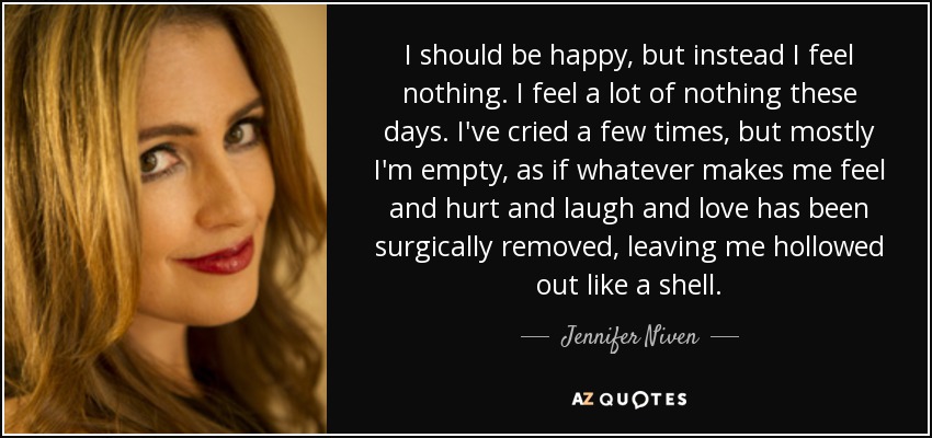 I should be happy, but instead I feel nothing. I feel a lot of nothing these days. I've cried a few times, but mostly I'm empty, as if whatever makes me feel and hurt and laugh and love has been surgically removed, leaving me hollowed out like a shell. - Jennifer Niven