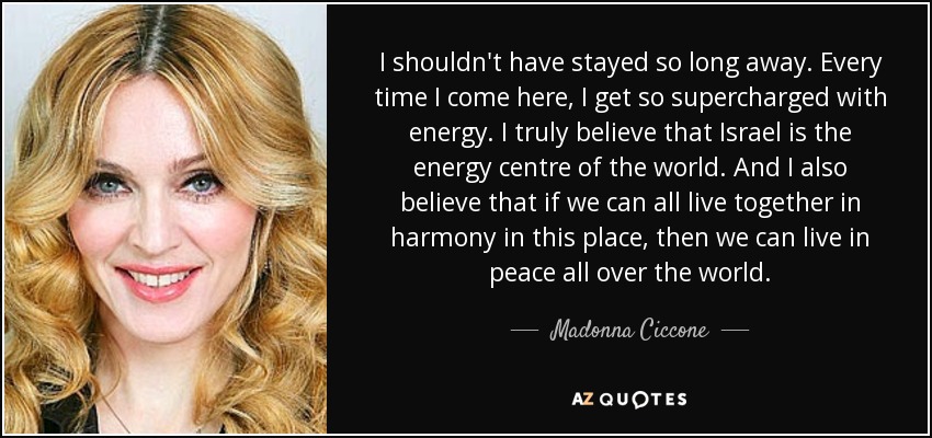 I shouldn't have stayed so long away. Every time I come here, I get so supercharged with energy. I truly believe that Israel is the energy centre of the world. And I also believe that if we can all live together in harmony in this place, then we can live in peace all over the world. - Madonna Ciccone