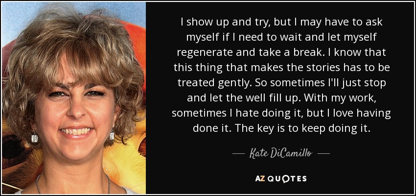 I show up and try, but I may have to ask myself if I need to wait and let myself regenerate and take a break. I know that this thing that makes the stories has to be treated gently. So sometimes I'll just stop and let the well fill up. With my work, sometimes I hate doing it, but I love having done it. The key is to keep doing it. - Kate DiCamillo