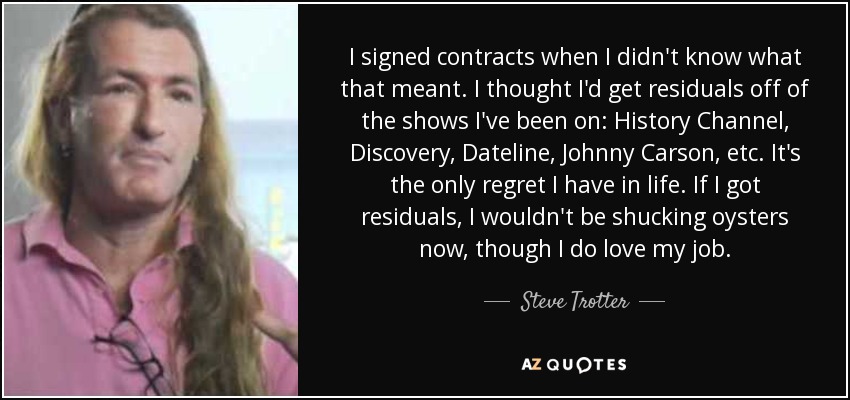 I signed contracts when I didn't know what that meant. I thought I'd get residuals off of the shows I've been on: History Channel, Discovery, Dateline, Johnny Carson, etc. It's the only regret I have in life. If I got residuals, I wouldn't be shucking oysters now, though I do love my job. - Steve Trotter