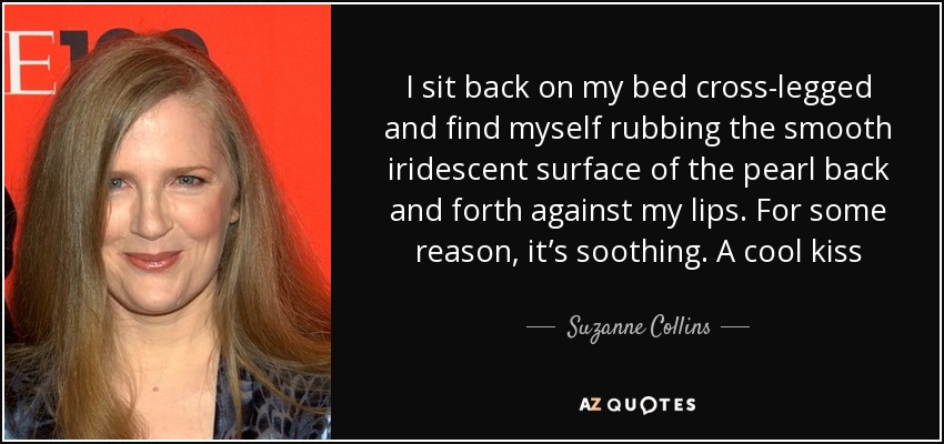 I sit back on my bed cross-legged and find myself rubbing the smooth iridescent surface of the pearl back and forth against my lips. For some reason, it’s soothing. A cool kiss - Suzanne Collins