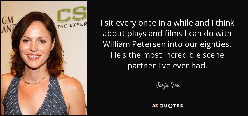 I sit every once in a while and I think about plays and films I can do with William Petersen into our eighties. He's the most incredible scene partner I've ever had. - Jorja Fox