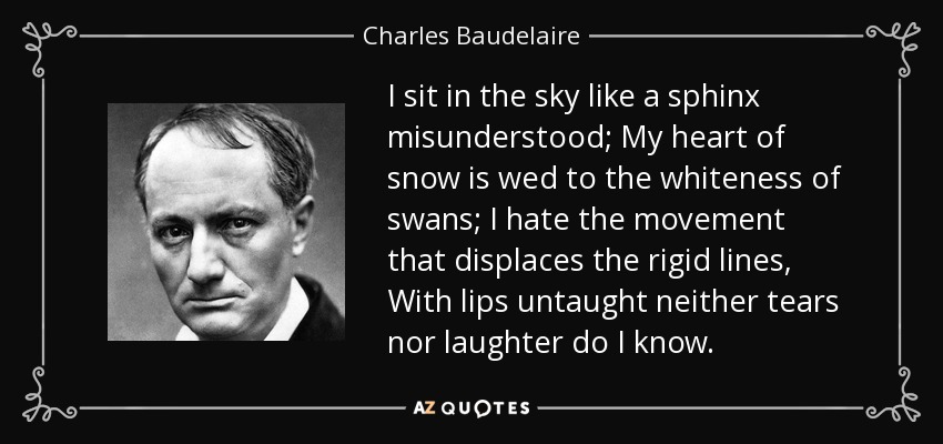 I sit in the sky like a sphinx misunderstood; My heart of snow is wed to the whiteness of swans; I hate the movement that displaces the rigid lines, With lips untaught neither tears nor laughter do I know. - Charles Baudelaire
