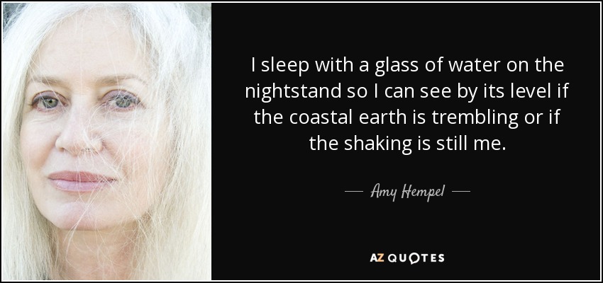 I sleep with a glass of water on the nightstand so I can see by its level if the coastal earth is trembling or if the shaking is still me. - Amy Hempel