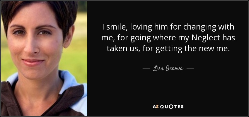 I smile, loving him for changing with me, for going where my Neglect has taken us, for getting the new me. - Lisa Genova