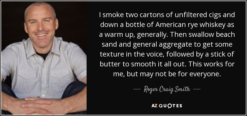 I smoke two cartons of unfiltered cigs and down a bottle of American rye whiskey as a warm up, generally. Then swallow beach sand and general aggregate to get some texture in the voice, followed by a stick of butter to smooth it all out. This works for me, but may not be for everyone. - Roger Craig Smith