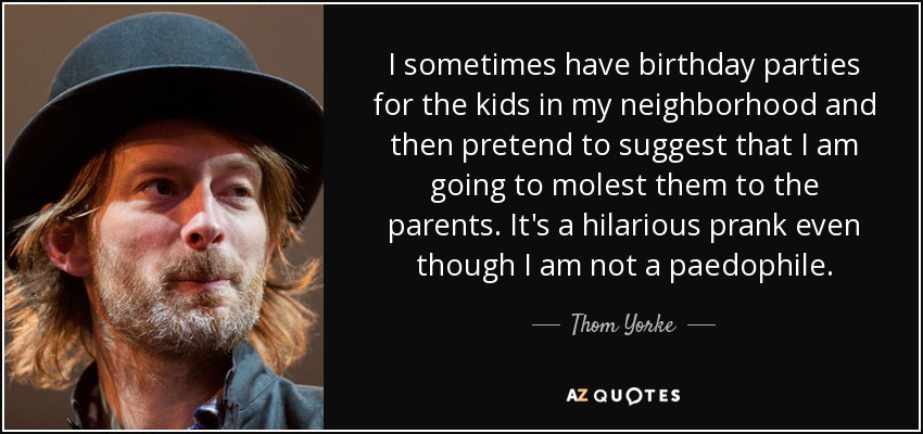 A veces organizo fiestas de cumpleaños para los niños de mi barrio y luego finjo sugerir a los padres que voy a abusar de ellos. Es una broma divertidísima, aunque no soy pedófilo. - Thom Yorke