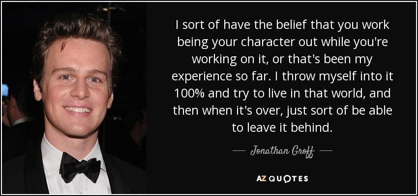 I sort of have the belief that you work being your character out while you're working on it, or that's been my experience so far. I throw myself into it 100% and try to live in that world, and then when it's over, just sort of be able to leave it behind. - Jonathan Groff