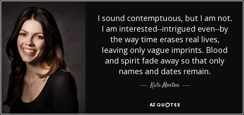 I sound contemptuous, but I am not. I am interested--intrigued even--by the way time erases real lives, leaving only vague imprints. Blood and spirit fade away so that only names and dates remain. - Kate Morton