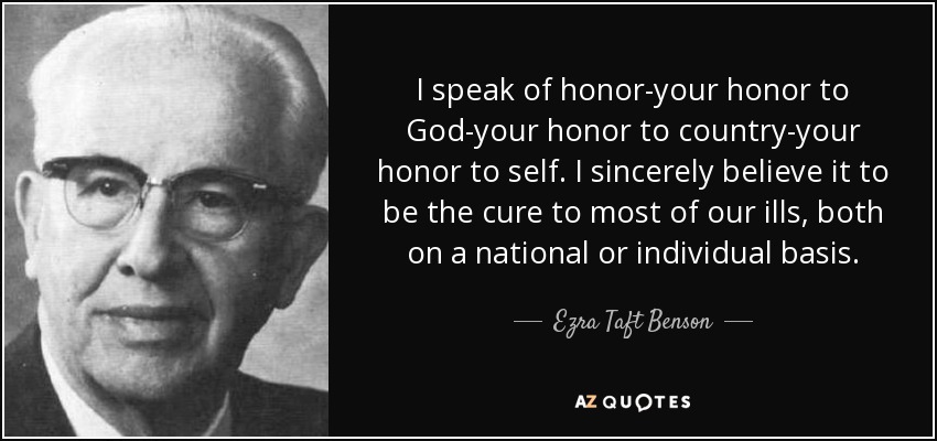 I speak of honor-your honor to God-your honor to country-your honor to self. I sincerely believe it to be the cure to most of our ills, both on a national or individual basis. - Ezra Taft Benson