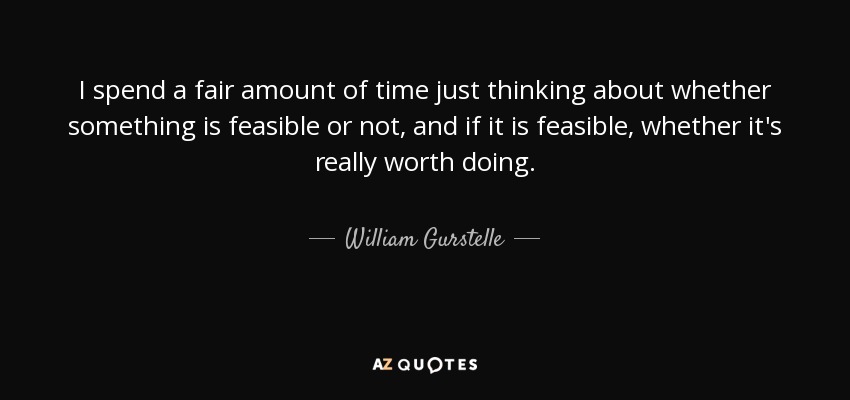 I spend a fair amount of time just thinking about whether something is feasible or not, and if it is feasible, whether it's really worth doing. - William Gurstelle