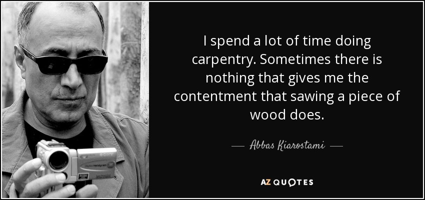 I spend a lot of time doing carpentry. Sometimes there is nothing that gives me the contentment that sawing a piece of wood does. - Abbas Kiarostami