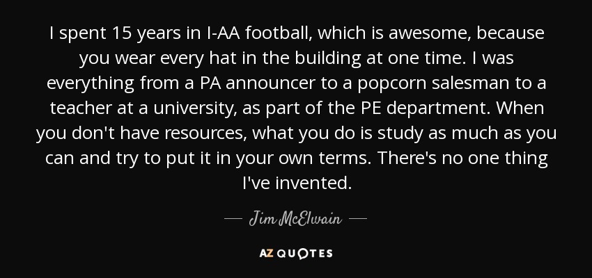 I spent 15 years in I-AA football, which is awesome, because you wear every hat in the building at one time. I was everything from a PA announcer to a popcorn salesman to a teacher at a university, as part of the PE department. When you don't have resources, what you do is study as much as you can and try to put it in your own terms. There's no one thing I've invented. - Jim McElwain