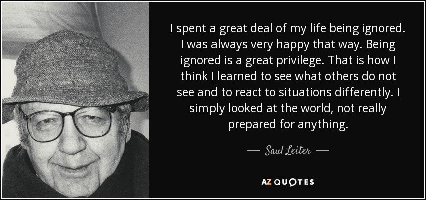 I spent a great deal of my life being ignored. I was always very happy that way. Being ignored is a great privilege. That is how I think I learned to see what others do not see and to react to situations differently. I simply looked at the world, not really prepared for anything. - Saul Leiter